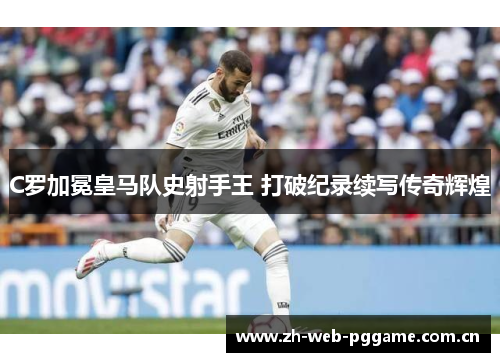 C罗加冕皇马队史射手王 打破纪录续写传奇辉煌 C罗加冕皇马队史射手王 打破纪录续写传奇辉煌